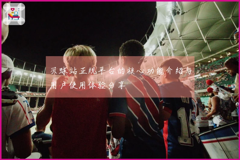 买球站正规平台的核心功能介绍与用户使用体验分享