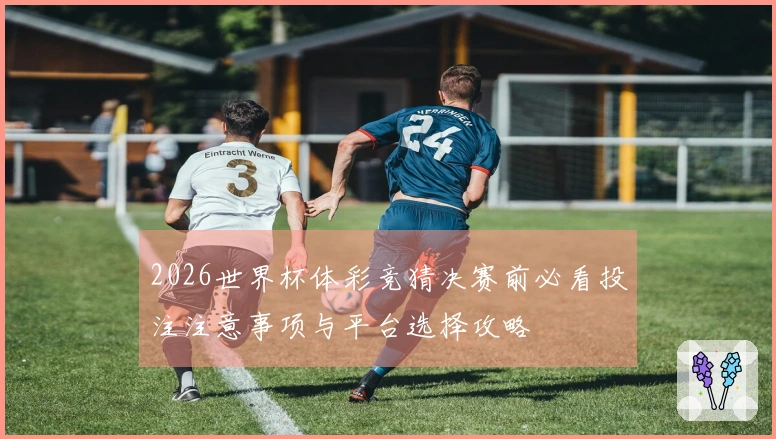2026世界杯体彩竞猜决赛前必看投注注意事项与平台选择攻略