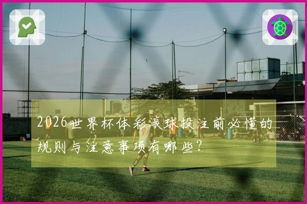 2026世界杯体彩滚球投注前必懂的规则与注意事项有哪些？