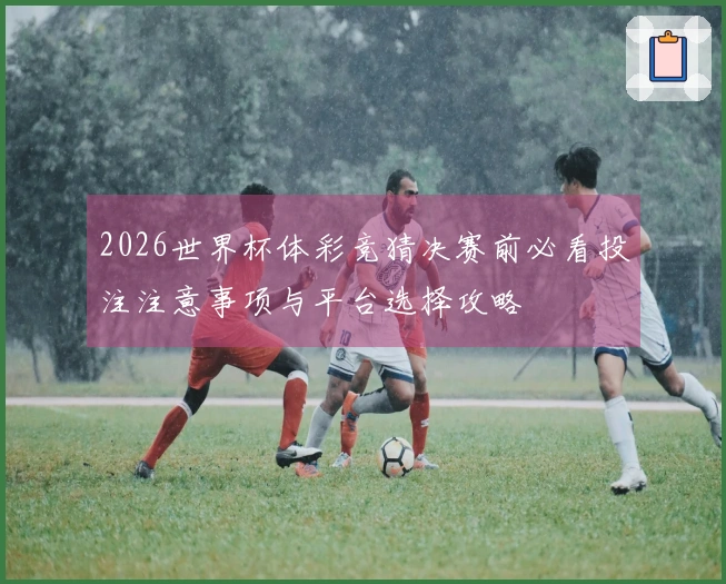 2026世界杯体彩竞猜决赛前必看投注注意事项与平台选择攻略